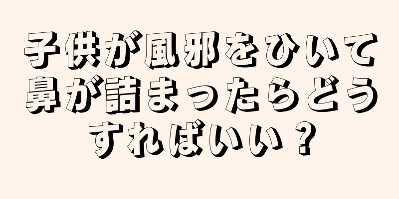 子供が風邪をひいて鼻が詰まったらどうすればいい？