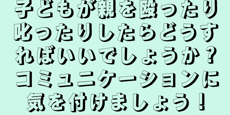子どもが親を殴ったり叱ったりしたらどうすればいいでしょうか？コミュニケーションに気を付けましょう！