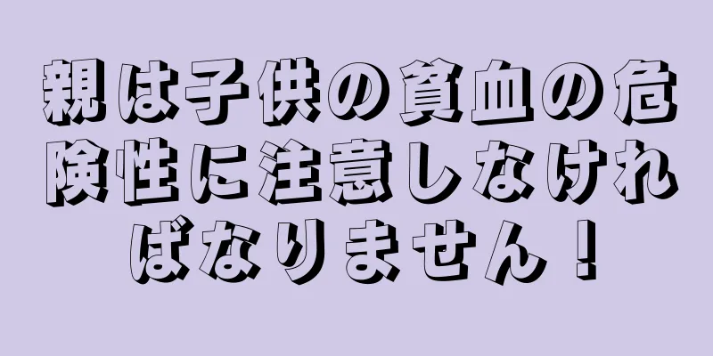 親は子供の貧血の危険性に注意しなければなりません！
