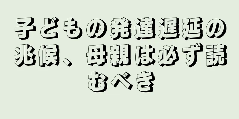 子どもの発達遅延の兆候、母親は必ず読むべき
