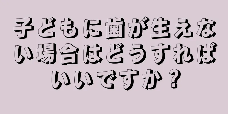 子どもに歯が生えない場合はどうすればいいですか？