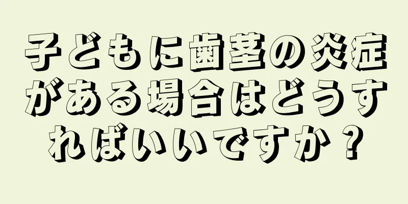 子どもに歯茎の炎症がある場合はどうすればいいですか？