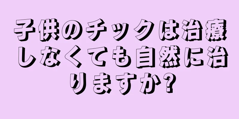 子供のチックは治療しなくても自然に治りますか?