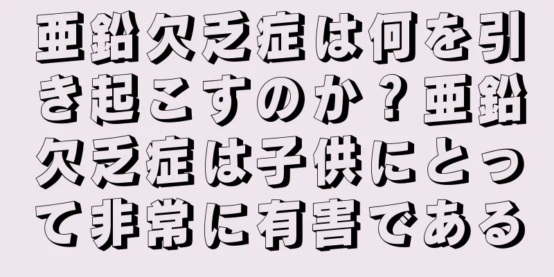 亜鉛欠乏症は何を引き起こすのか？亜鉛欠乏症は子供にとって非常に有害である