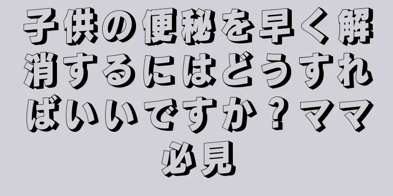 子供の便秘を早く解消するにはどうすればいいですか？ママ必見