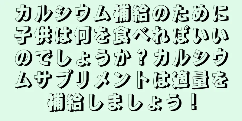 カルシウム補給のために子供は何を食べればいいのでしょうか？カルシウムサプリメントは適量を補給しましょう！