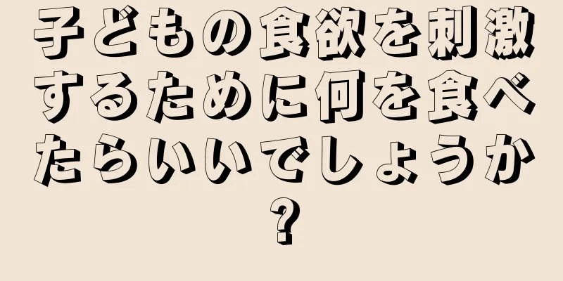 子どもの食欲を刺激するために何を食べたらいいでしょうか?