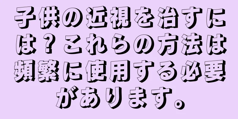 子供の近視を治すには？これらの方法は頻繁に使用する必要があります。