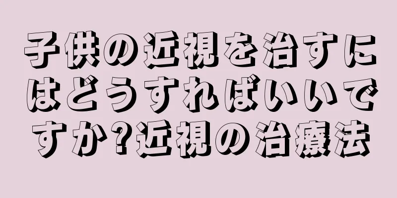 子供の近視を治すにはどうすればいいですか?近視の治療法