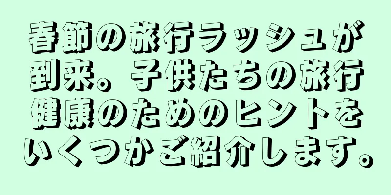 春節の旅行ラッシュが到来。子供たちの旅行健康のためのヒントをいくつかご紹介します。