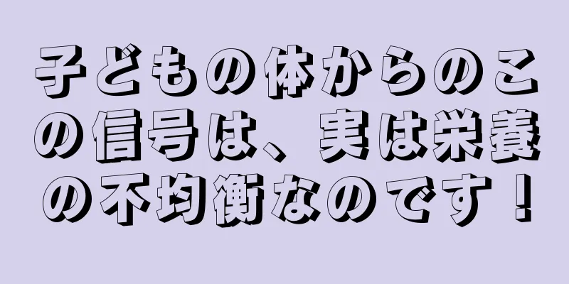 子どもの体からのこの信号は、実は栄養の不均衡なのです！