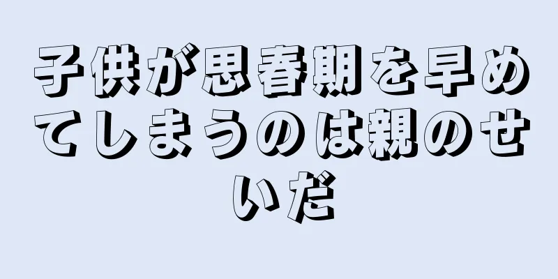 子供が思春期を早めてしまうのは親のせいだ