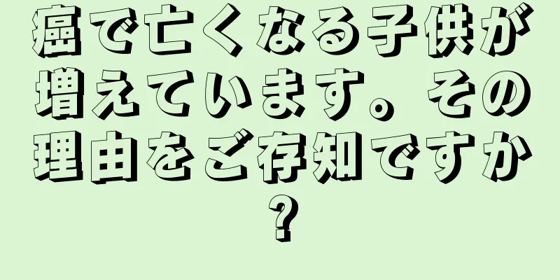 癌で亡くなる子供が増えています。その理由をご存知ですか?