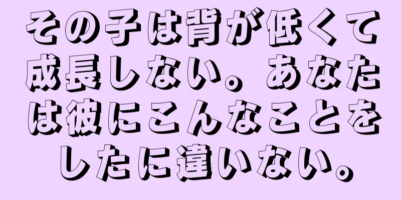 その子は背が低くて成長しない。あなたは彼にこんなことをしたに違いない。