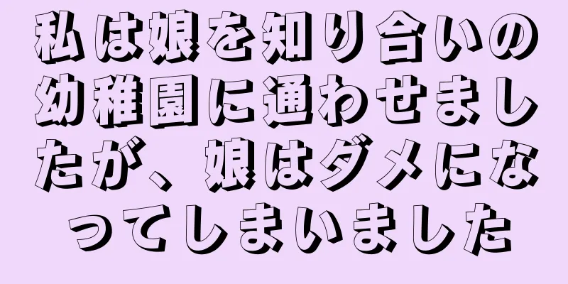 私は娘を知り合いの幼稚園に通わせましたが、娘はダメになってしまいました
