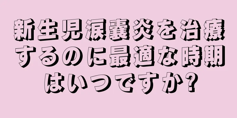 新生児涙嚢炎を治療するのに最適な時期はいつですか?