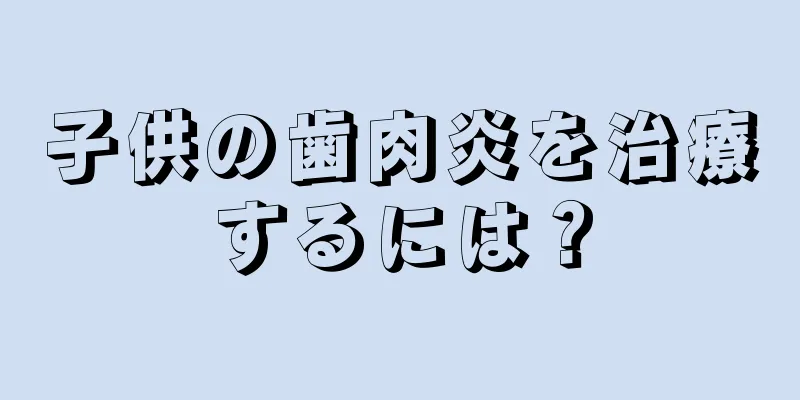 子供の歯肉炎を治療するには？