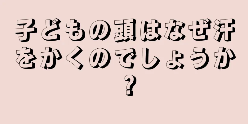 子どもの頭はなぜ汗をかくのでしょうか？