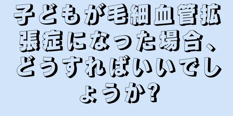 子どもが毛細血管拡張症になった場合、どうすればいいでしょうか?