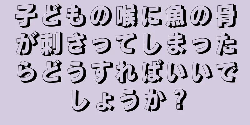 子どもの喉に魚の骨が刺さってしまったらどうすればいいでしょうか？