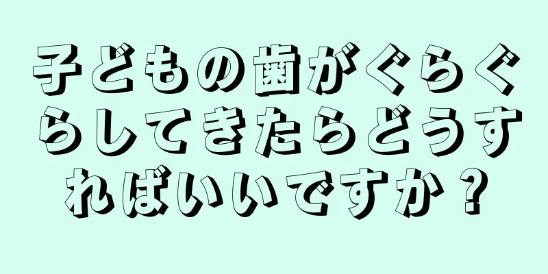子どもの歯がぐらぐらしてきたらどうすればいいですか？