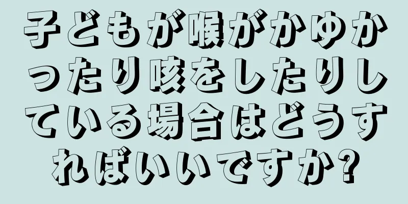 子どもが喉がかゆかったり咳をしたりしている場合はどうすればいいですか?