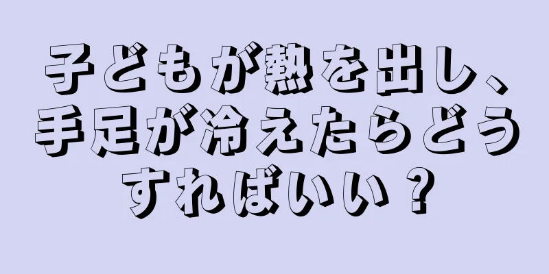 子どもが熱を出し、手足が冷えたらどうすればいい？