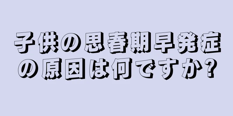 子供の思春期早発症の原因は何ですか?