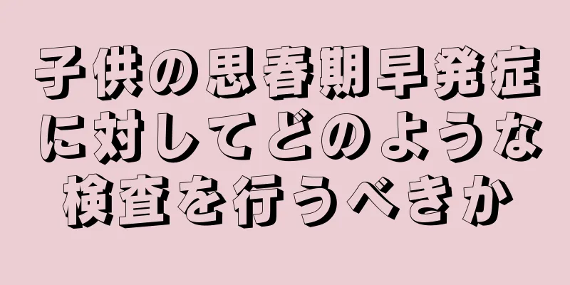子供の思春期早発症に対してどのような検査を行うべきか