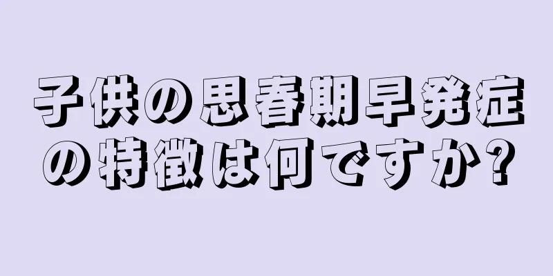 子供の思春期早発症の特徴は何ですか?