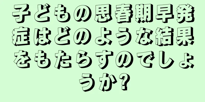子どもの思春期早発症はどのような結果をもたらすのでしょうか?