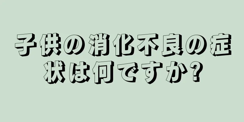 子供の消化不良の症状は何ですか?