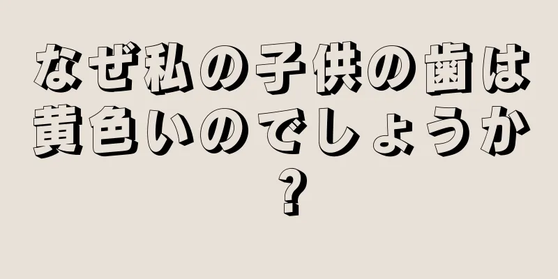なぜ私の子供の歯は黄色いのでしょうか？