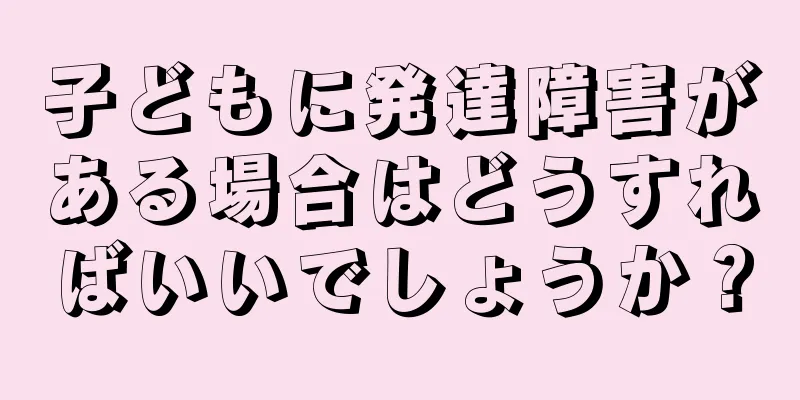子どもに発達障害がある場合はどうすればいいでしょうか？