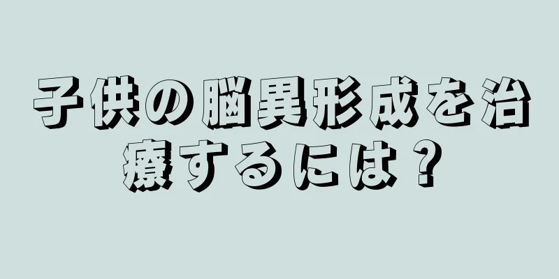 子供の脳異形成を治療するには？