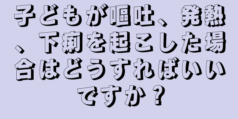 子どもが嘔吐、発熱、下痢を起こした場合はどうすればいいですか？