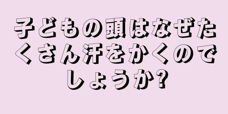 子どもの頭はなぜたくさん汗をかくのでしょうか?