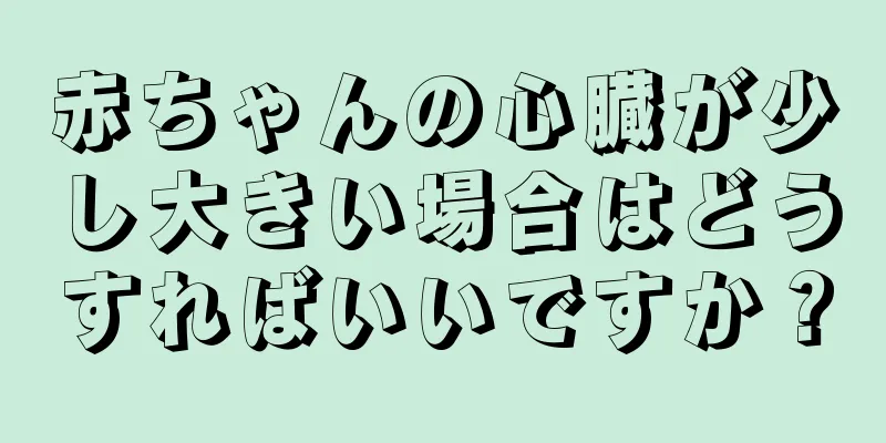 赤ちゃんの心臓が少し大きい場合はどうすればいいですか？