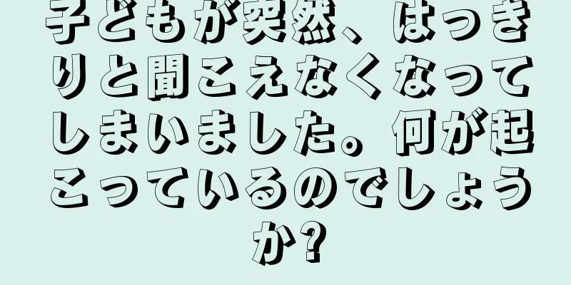 子どもが突然、はっきりと聞こえなくなってしまいました。何が起こっているのでしょうか?