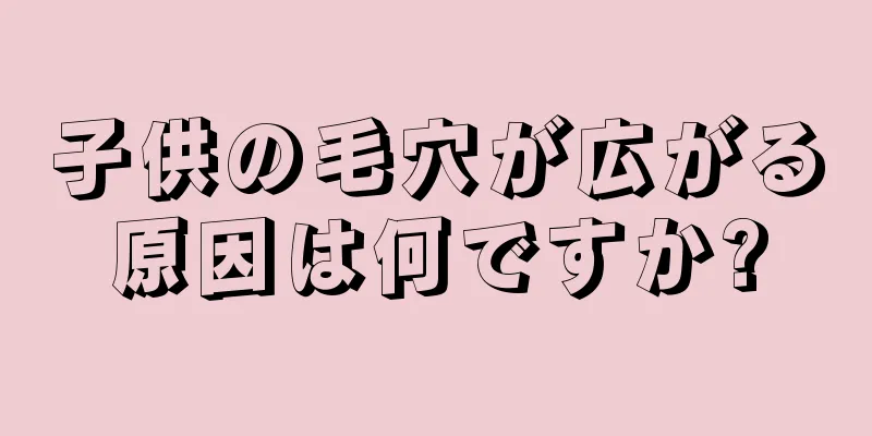 子供の毛穴が広がる原因は何ですか?