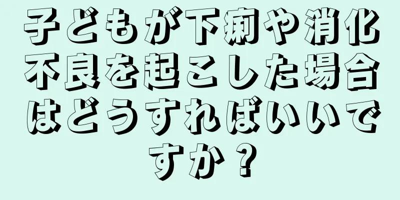 子どもが下痢や消化不良を起こした場合はどうすればいいですか？