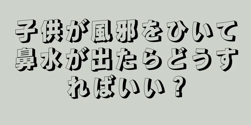 子供が風邪をひいて鼻水が出たらどうすればいい？