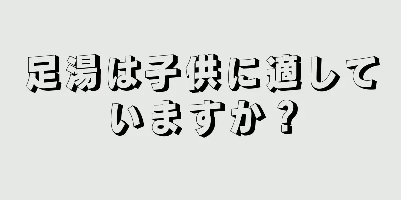 足湯は子供に適していますか？