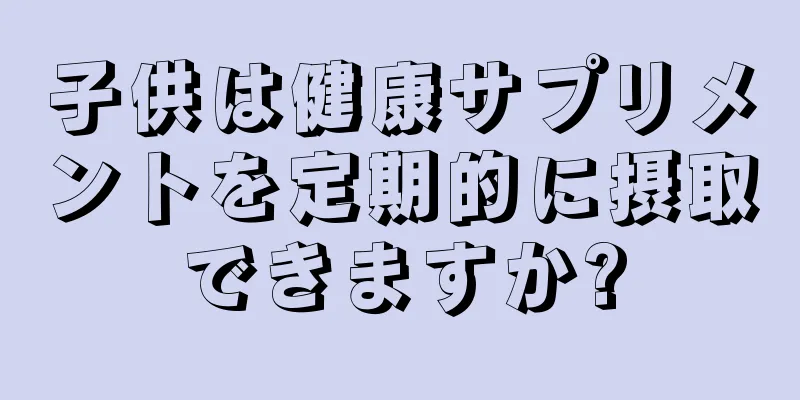子供は健康サプリメントを定期的に摂取できますか?