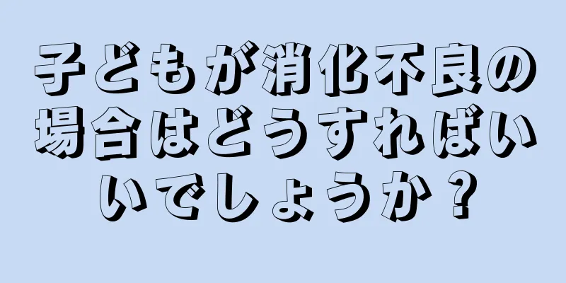 子どもが消化不良の場合はどうすればいいでしょうか？