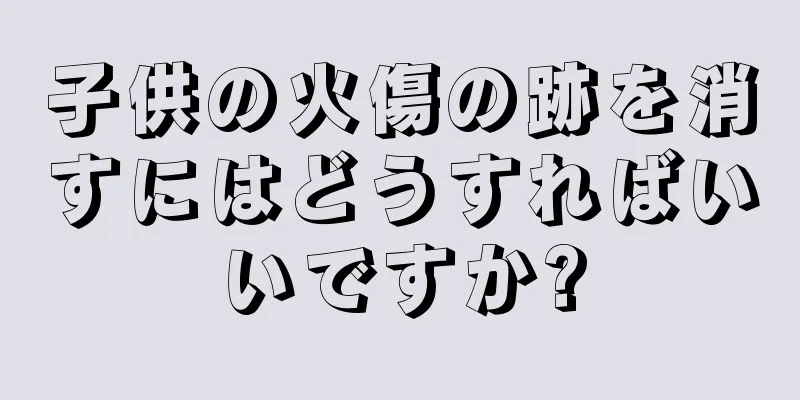 子供の火傷の跡を消すにはどうすればいいですか?