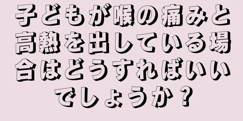 子どもが喉の痛みと高熱を出している場合はどうすればいいでしょうか？