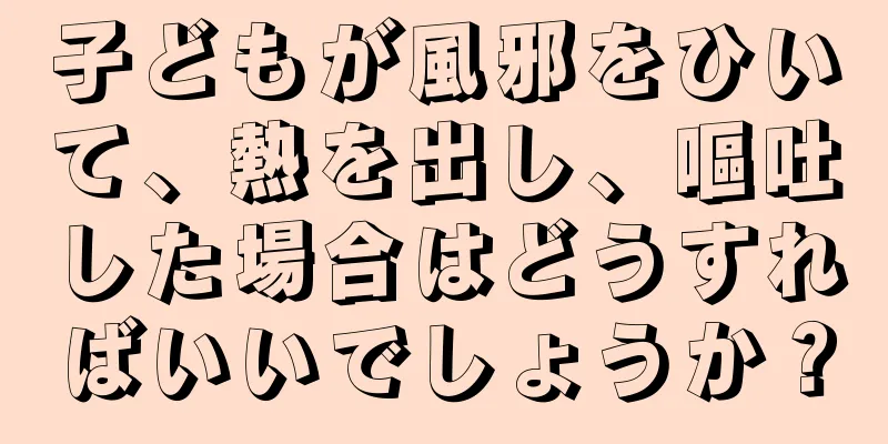 子どもが風邪をひいて、熱を出し、嘔吐した場合はどうすればいいでしょうか？