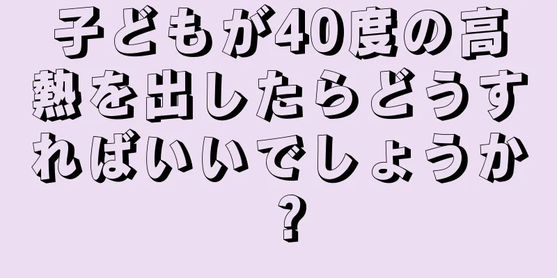 子どもが40度の高熱を出したらどうすればいいでしょうか？