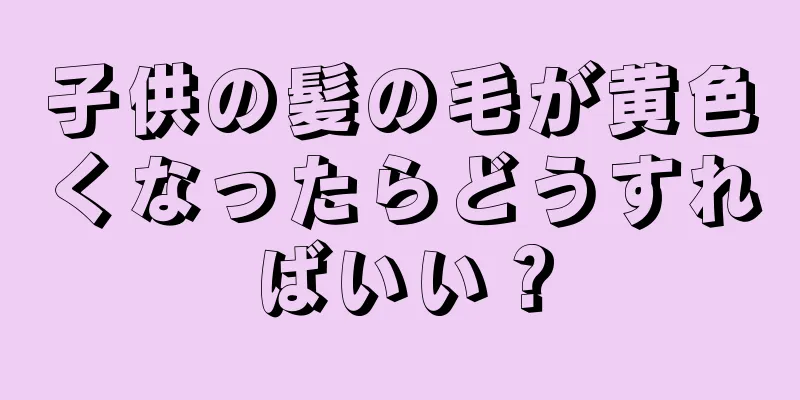 子供の髪の毛が黄色くなったらどうすればいい？